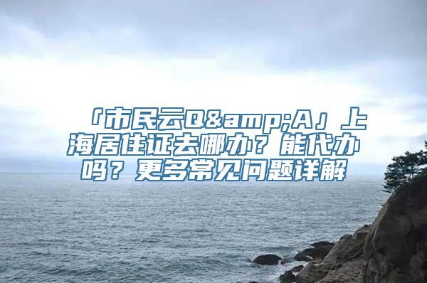 「市民云Q&A」上海居住证去哪办？能代办吗？更多常见问题详解→