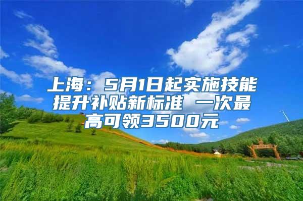 上海：5月1日起实施技能提升补贴新标准 一次最高可领3500元