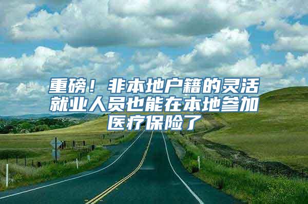 重磅！非本地户籍的灵活就业人员也能在本地参加医疗保险了