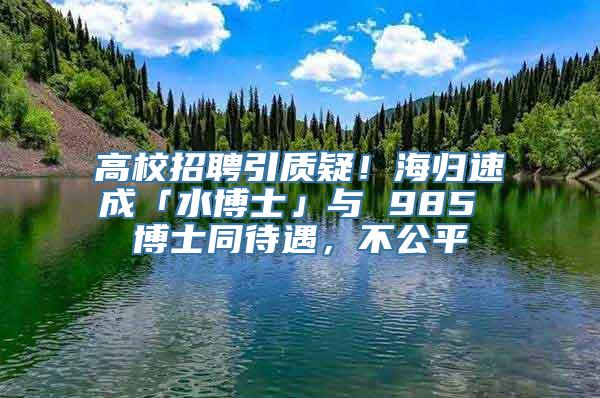 高校招聘引质疑！海归速成「水博士」与 985 博士同待遇，不公平