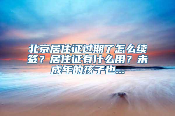 北京居住证过期了怎么续签？居住证有什么用？未成年的孩子也...