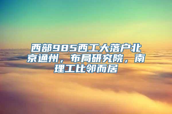 西部985西工大落户北京通州，布局研究院，南理工比邻而居