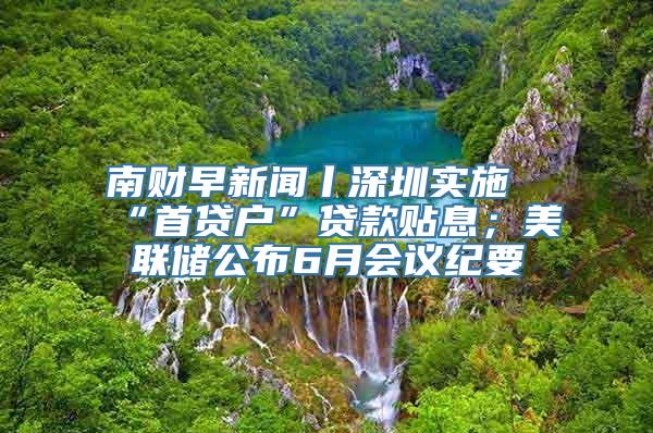 南财早新闻丨深圳实施“首贷户”贷款贴息；美联储公布6月会议纪要