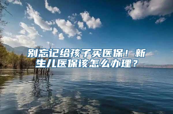 别忘记给孩子买医保！新生儿医保该怎么办理？