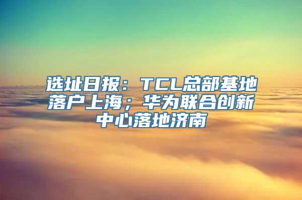 选址日报：TCL总部基地落户上海；华为联合创新中心落地济南