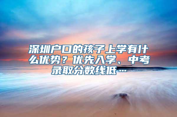 深圳户口的孩子上学有什么优势？优先入学、中考录取分数线低…