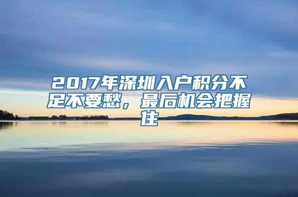 2017年深圳入户积分不足不要愁，最后机会把握住