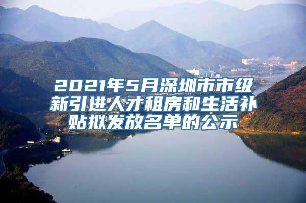 2021年5月深圳市市级新引进人才租房和生活补贴拟发放名单的公示