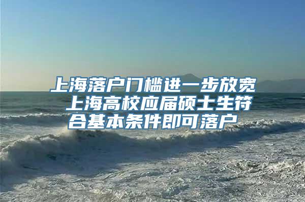 上海落户门槛进一步放宽 上海高校应届硕士生符合基本条件即可落户