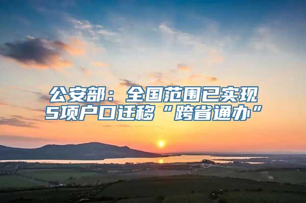 公安部：全国范围已实现5项户口迁移“跨省通办”