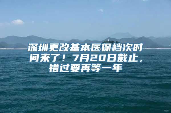 深圳更改基本医保档次时间来了！7月20日截止，错过要再等一年