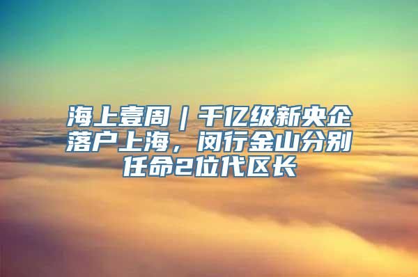 海上壹周︱千亿级新央企落户上海，闵行金山分别任命2位代区长