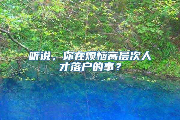 听说，你在烦恼高层次人才落户的事？