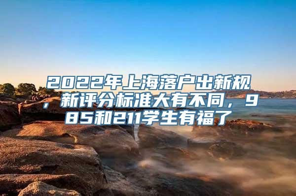 2022年上海落户出新规，新评分标准大有不同，985和211学生有福了