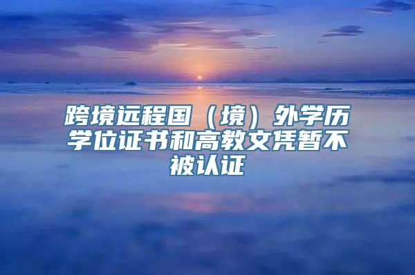 跨境远程国（境）外学历学位证书和高教文凭暂不被认证