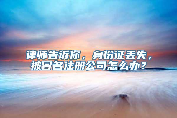 律师告诉你，身份证丢失，被冒名注册公司怎么办？