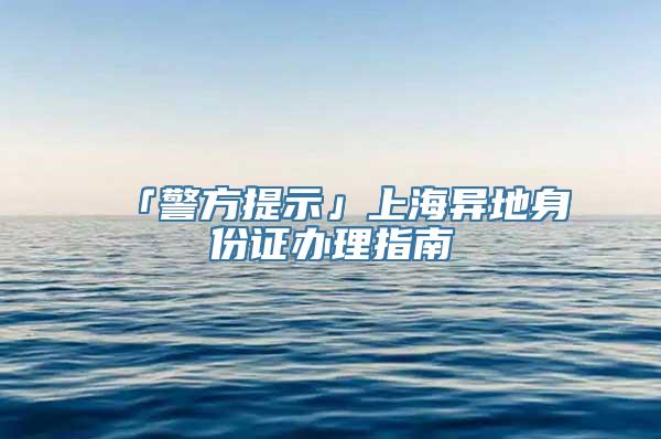 「警方提示」上海异地身份证办理指南