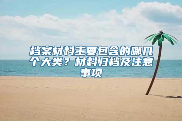 档案材料主要包含的哪几个大类？材料归档及注意事项