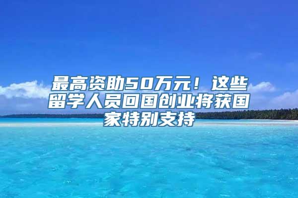 最高资助50万元！这些留学人员回国创业将获国家特别支持