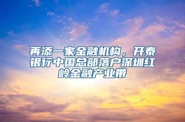 再添一家金融机构，开泰银行中国总部落户深圳红岭金融产业带