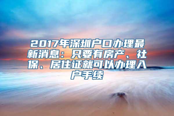 2017年深圳户口办理最新消息：只要有房产、社保、居住证就可以办理入户手续