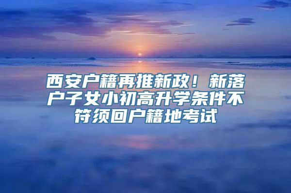 西安户籍再推新政！新落户子女小初高升学条件不符须回户籍地考试