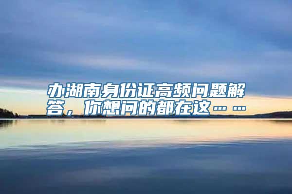 办湖南身份证高频问题解答，你想问的都在这……