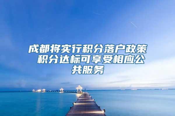 成都将实行积分落户政策 积分达标可享受相应公共服务