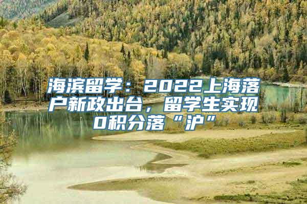 海滨留学：2022上海落户新政出台，留学生实现0积分落“沪”