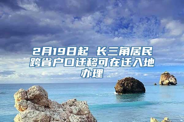 2月19日起 长三角居民跨省户口迁移可在迁入地办理