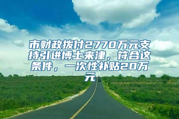 市财政拨付2770万元支持引进博士来津，符合这条件，一次性补贴20万元