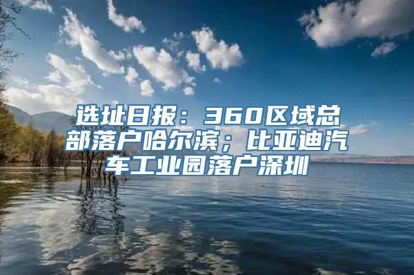 选址日报：360区域总部落户哈尔滨；比亚迪汽车工业园落户深圳