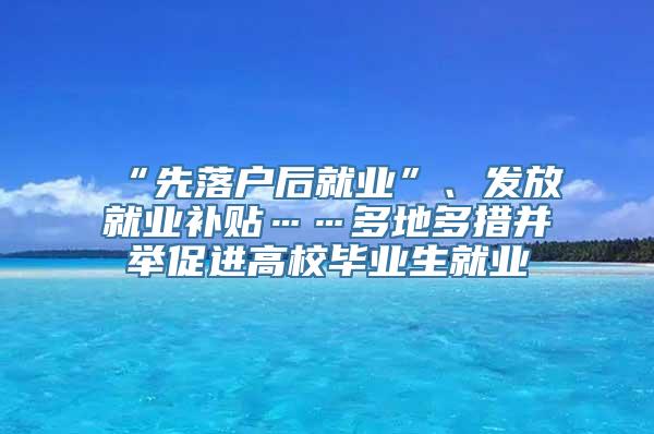 “先落户后就业”、发放就业补贴……多地多措并举促进高校毕业生就业