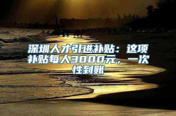 深圳人才引进补贴：这项补贴每人3000元，一次性到账