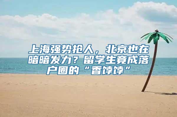 上海强势抢人，北京也在暗暗发力？留学生竟成落户圈的“香饽饽”