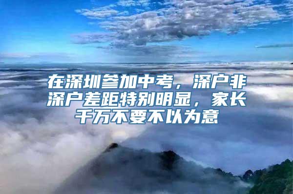 在深圳参加中考，深户非深户差距特别明显，家长千万不要不以为意