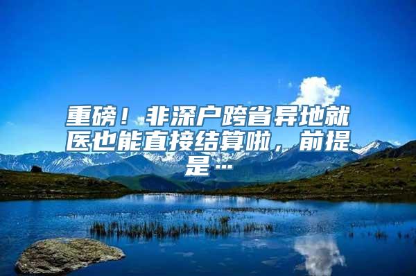 重磅！非深户跨省异地就医也能直接结算啦，前提是…