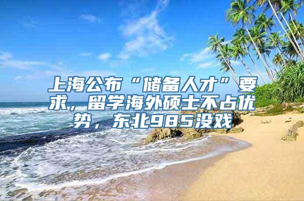 上海公布“储备人才”要求，留学海外硕士不占优势，东北985没戏