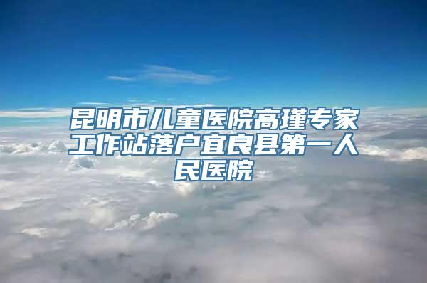 昆明市儿童医院高瑾专家工作站落户宜良县第一人民医院