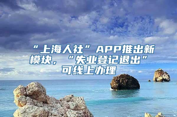 “上海人社”APP推出新模块，“失业登记退出”可线上办理