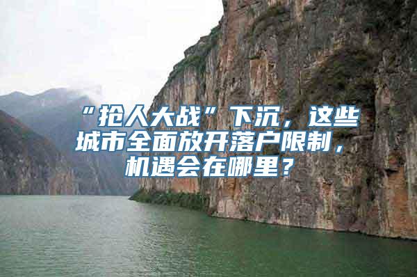 “抢人大战”下沉，这些城市全面放开落户限制，机遇会在哪里？