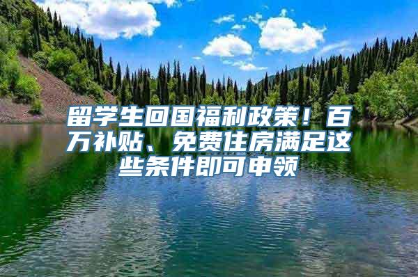 留学生回国福利政策！百万补贴、免费住房满足这些条件即可申领