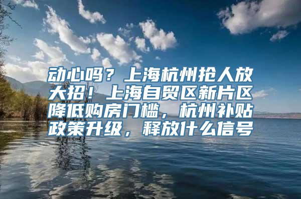 动心吗？上海杭州抢人放大招！上海自贸区新片区降低购房门槛，杭州补贴政策升级，释放什么信号