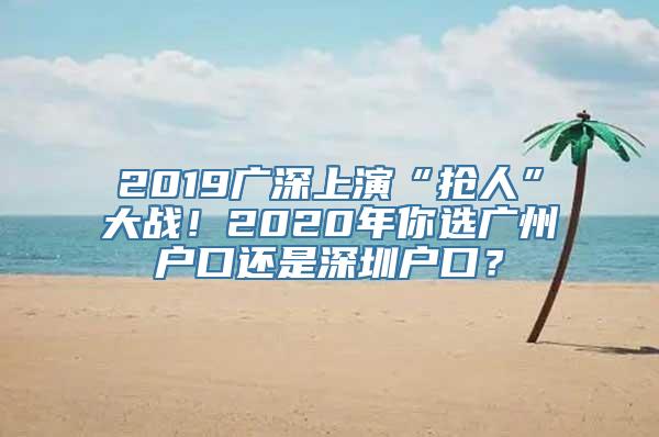 2019广深上演“抢人”大战！2020年你选广州户口还是深圳户口？