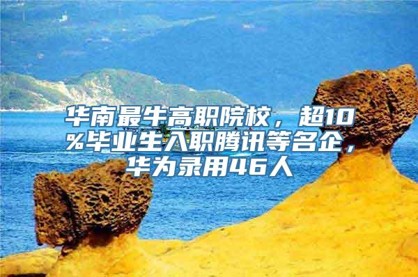 华南最牛高职院校，超10%毕业生入职腾讯等名企，华为录用46人