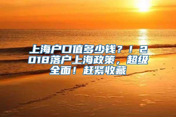 上海户口值多少钱？！2018落户上海政策，超级全面！赶紧收藏