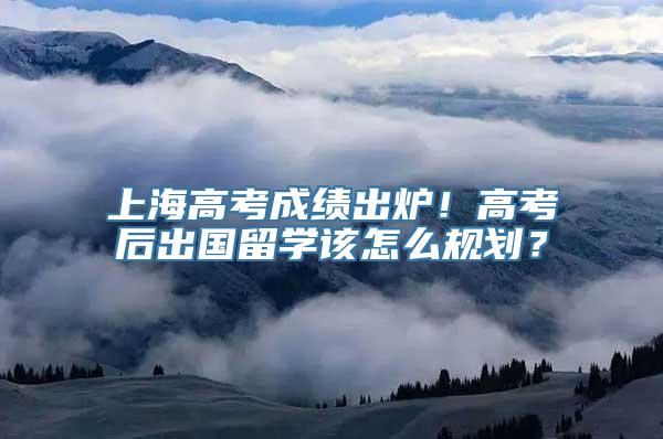 上海高考成绩出炉！高考后出国留学该怎么规划？