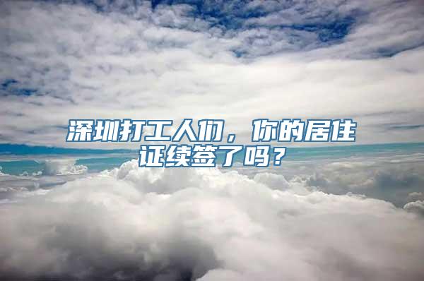 深圳打工人们，你的居住证续签了吗？