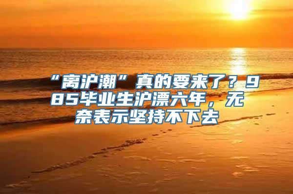 “离沪潮”真的要来了？985毕业生沪漂六年，无奈表示坚持不下去