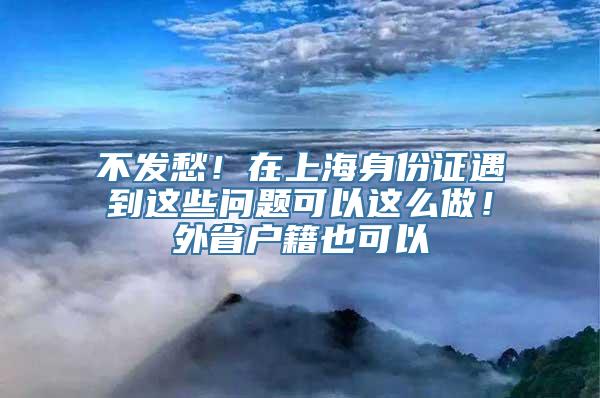 不发愁！在上海身份证遇到这些问题可以这么做！外省户籍也可以